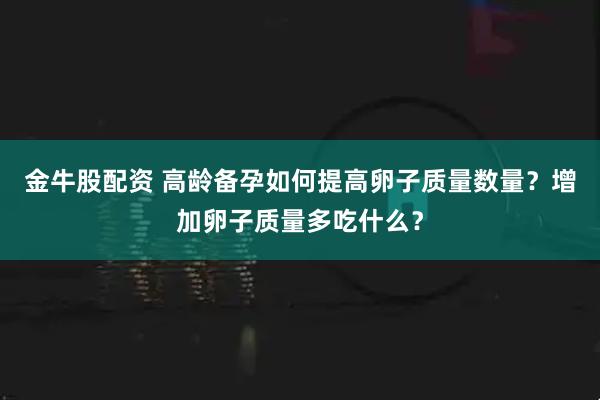 金牛股配资 高龄备孕如何提高卵子质量数量？增加卵子质量多吃什么？
