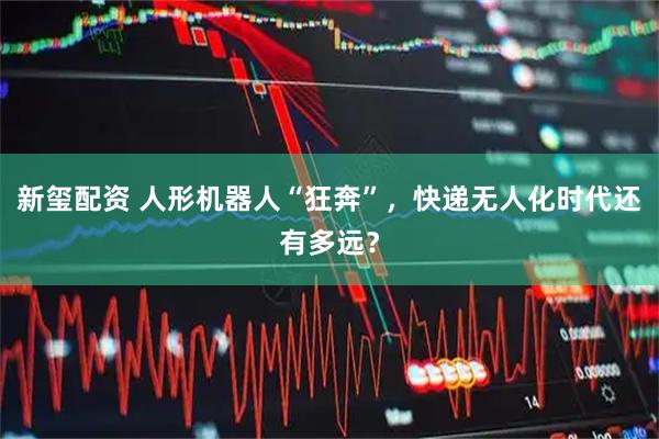 新玺配资 人形机器人“狂奔”，快递无人化时代还有多远？